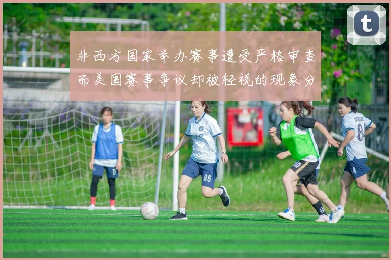 非西方国家举办赛事遭受严格审查而美国赛事争议却被轻视的现象分析