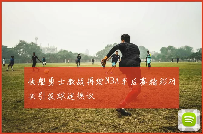 快船勇士激战再续NBA季后赛精彩对决引发球迷热议