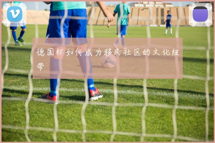 德国杯如何成为移民社区的文化纽带
