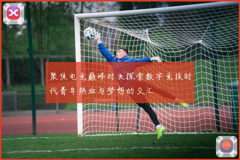 聚焦电竞巅峰对决探索数字竞技时代青年热血与梦想的交汇