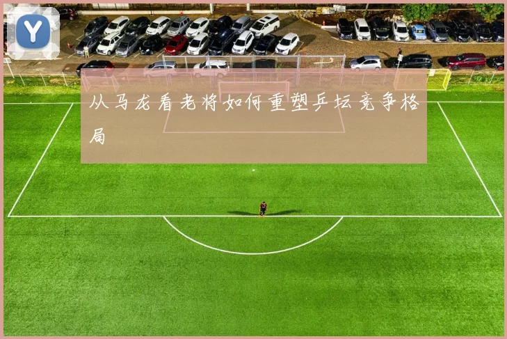 从马龙看老将如何重塑乒坛竞争格局