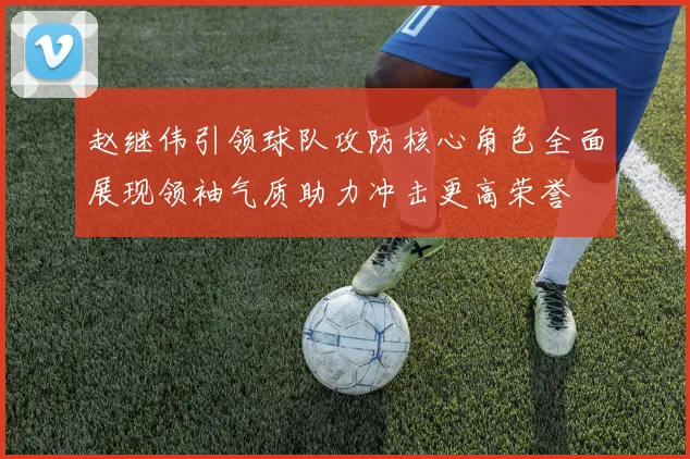 赵继伟引领球队攻防核心角色全面展现领袖气质助力冲击更高荣誉