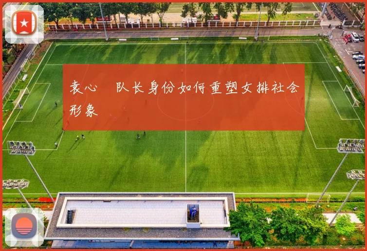 袁心玥队长身份如何重塑女排社会形象