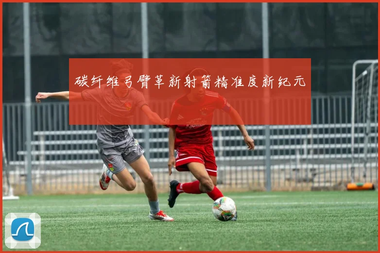 碳纤维弓臂革新射箭精准度新纪元
