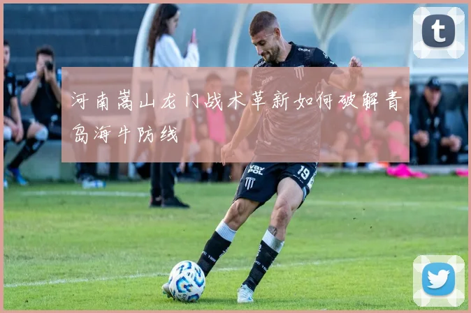 河南嵩山龙门战术革新如何破解青岛海牛防线