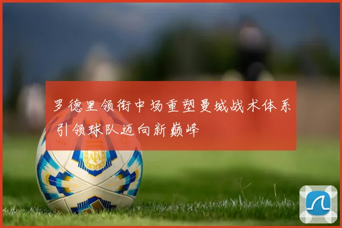 罗德里领衔中场重塑曼城战术体系 引领球队迈向新巅峰