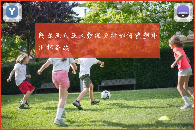 阿尔及利亚大数据分析如何重塑非洲杯备战