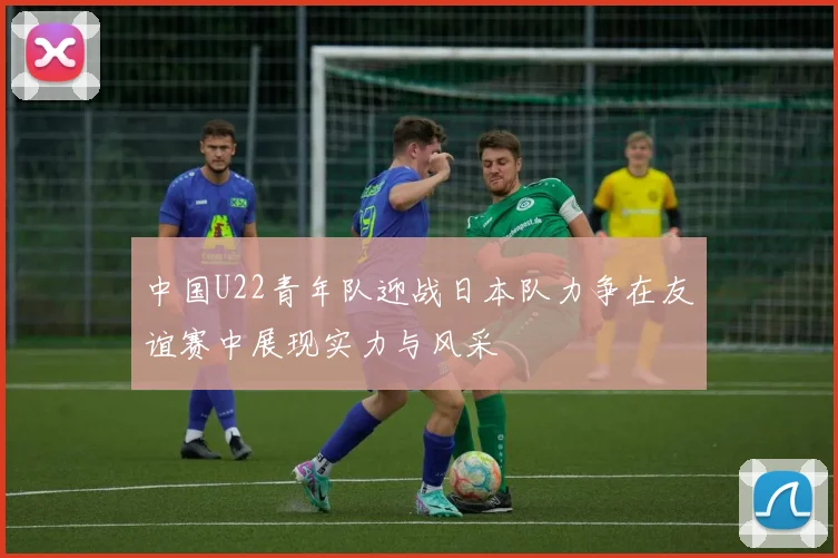 中国U22青年队迎战日本队力争在友谊赛中展现实力与风采